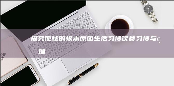 探究便秘的根本原因：生活习惯、饮食习惯与生理机制